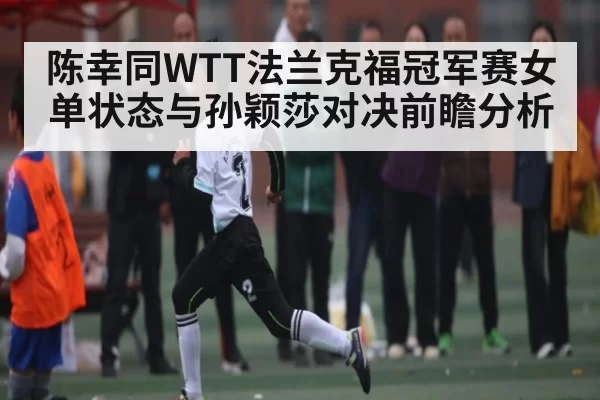 陈幸同WTT法兰克福冠军赛女单状态与孙颖莎对决前瞻分析